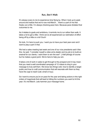 Run, Don’t Walk 
It’s always scary to me to experience time flying by. When I look up to peek 
around and realize that we’re now mid­March… 
there’s a part of me that 
freaks out a little. I’m always checking pace here. Because pace dictates final 
outcomes to me. 
As it relates to goals and ambitions, it reminds me to run rather than walk. It 
takes a lot to get a little. I think we’ve all experienced our estimation of effort 
being off by a little or a lot! Ouch! 
So look, I’m here to push you. I want you to have your best year ever and I 
want to play a part in that. 
We had a sales meeting last week and one of our vice presidents said it like 
this, he said, “I consider myself a video arms dealer and my job is to build an 
arsenal for our clients. I want them to win the war!” :) Half jokingly of course 
but he makes a good point. We’re here to help you win. 
It takes a lot of work in sales to get through to the prospect and it may mean 
that you need a well coordinated campaign of 12 videos to ding in your 
message to truly sell them. We know two things cold, how to identify a target 
public and how to craft communication that will resonate with them so they 
have the urge to reach (call, email or buy). 
So I want to ensure you’re on pace for the year and taking actions in the right 
orders of magnitude that will lead to hitting the numbers you want to hit this 
year. It’s mid March. Lets hammer your message home. 
82 
 