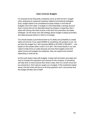 Sales Controls Budgets 
I’m amazed at how frequently companies come up with the term “budget” 
when assessing an expansion expense related to promotional strategies. 
Sure, budget needs to be considered but keep closely in mind that all 
budgets come from sales. A budget is in fact essentially a savings account 
that is money that can be allocated toward purchases or expenses. But it 
starts with driving new fresh income in the door from promotion and sales 
strategies. So the senior and vital strategy above budget is always promotion 
and sales because without it, there is no budget. 
You should assess a promotional item by it’s ability and probability to create 
sales and income. If you spend $3000 on something, the question is not, “do 
we have the budget” but “will it produce $6000 or $10,000 or $50,000?...” and 
based on the answer either invest in it or don’t. We invest heavily in our own 
videos to help drive our sales because we know that budgets come from 
sales income and budgets are subjective, they can expand and contract 
depending on what we do. 
So the buck doesn’t stop with budgets, it stops with promotion and sales and 
how to increase the expansion and revenue for the company. If something 
will help drive in more revenue than what it costs, then it’s a smart move and 
you should do it. Don’t get too caught up in budgets. If the investment makes 
sense, find the funds and focus on forcing expansion and I can promise that 
the budget will take care of itself. 
83 
 