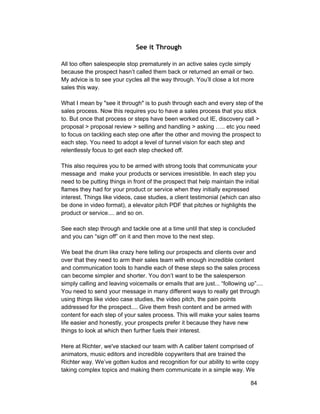 See it Through 
All too often salespeople stop prematurely in an active sales cycle simply 
because the prospect hasn’t called them back or returned an email or two. 
My advice is to see your cycles all the way through. You’ll close a lot more 
sales this way. 
What I mean by "see it through" is to push through each and every step of the 
sales process. Now this requires you to have a sales process that you stick 
to. But once that process or steps have been worked out IE, discovery call > 
proposal > proposal review > selling and handling > asking ….. etc you need 
to focus on tackling each step one after the other and moving the prospect to 
each step. You need to adopt a level of tunnel vision for each step and 
relentlessly focus to get each step checked off. 
This also requires you to be armed with strong tools that communicate your 
message and make your products or services irresistible. In each step you 
need to be putting things in front of the prospect that help maintain the initial 
flames they had for your product or service when they initially expressed 
interest. Things like videos, case studies, a client testimonial (which can also 
be done in video format), a elevator pitch PDF that pitches or highlights the 
product or service.... and so on. 
See each step through and tackle one at a time until that step is concluded 
and you can “sign off” on it and then move to the next step. 
We beat the drum like crazy here telling our prospects and clients over and 
over that they need to arm their sales team with enough incredible content 
and communication tools to handle each of these steps so the sales process 
can become simpler and shorter. You don’t want to be the salesperson 
simply calling and leaving voicemails or emails that are just... “following up”.... 
You need to send your message in many different ways to really get through 
using things like video case studies, the video pitch, the pain points 
addressed for the prospect.... Give them fresh content and be armed with 
content for each step of your sales process. This will make your sales teams 
life easier and honestly, your prospects prefer it because they have new 
things to look at which then further fuels their interest. 
Here at Richter, we've stacked our team with A caliber talent comprised of 
animators, music editors and incredible copywriters that are trained the 
Richter way. We’ve gotten kudos and recognition for our ability to write copy 
taking complex topics and making them communicate in a simple way. We 
84 
 