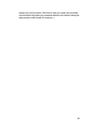 obsess over communication. We’d love to help you create new and better 
communication that grabs your prospects attention and interest making the 
sales process a little simpler for everyone. :) 
85 
 