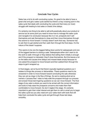 Conclude Your Cycles 
Sales has a lot to do with concluding cycles. It’s great to be able to have a 
great chat and get a sales cycle started but there’s a key crossing point in the 
sales cycle that deals with concluding the cycle and that many (or most) 
struggle with leading to lost sales or drastic time delays. 
It’s certainly one thing to be able to sell enthusiastically about your product or 
service but at some point you need to know how to manage the sales cycle 
and navigate it to conclusion because like it or not, prospects don’t sell 
themselves and ask themselves to close and then move themselves through 
the actions to move forward. It simply doesn’t work that way. Someone has 
to ask them to get started and then walk them through the final steps. It’s the 
nature of the beast I suppose. 
This seems to be one the biggest falling down points for salespeople and one 
of the biggest barriers to closing a sale. Salespeople either don’t want to do 
the work to walk it through or they believe that selling them initially is enough 
and if the prospect is interested, they’ll close themselves. But this leaves a lot 
on the table and causes time delays and missed deals simply because no 
one asked the prospect to move forward and then walked them through the 
steps to get it wrapped up. 
In final stages, we’ve found that there’s typically logistical questions as it 
relates to things like process or deliverables. These questions need to be 
answered in order to move forward toward concluding the sale otherwise 
they can act as clogs in the flow of things. So we’re creating what we’ve 
named a “process flow” video to help walk the prospect through our process 
and answer those last lingering questions so we can move forward. The final 
stage of any sale is where you want to be armed with the correct information 
and tools to help ease the prospects concerns and make them feel 
comfortable to move forward. So don’t neglect this stage. It’s certainly 
important to gain their initial interest and get them to call or email you to begin 
the sales cycle but you also need arm your sales team with tools that will 
help them conclude the sales cycle and get through those last steps 
smoothly. 
86 
 