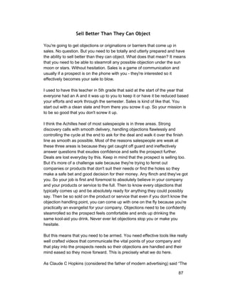 Sell Better Than They Can Object 
You're going to get objections or originations or barriers that come up in 
sales. No question. But you need to be totally and utterly prepared and have 
the ability to sell better than they can object. What does that mean? It means 
that you need to be able to steamroll any possible objection under the sun 
moon or stars. Without hesitation. Sales is a game of communication and 
usually if a prospect is on the phone with you ­they're 
interested so it 
effectively becomes your sale to blow. 
I used to have this teacher in 5th grade that said at the start of the year that 
everyone had an A and it was up to you to keep it or have it be reduced based 
your efforts and work through the semester. Sales is kind of like that. You 
start out with a clean slate and from there you screw it up. So your mission is 
to be so good that you don't screw it up. 
I think the Achilles heel of most salespeople is in three areas. Strong 
discovery calls with smooth delivery, handling objections flawlessly and 
controlling the cycle at the end to ask for the deal and walk it over the finish 
line as smooth as possible. Most of the reasons salespeople are weak at 
these three areas is because they get caught off guard and ineffectively 
answer questions that exudes confidence and sells the prospect further. 
Deals are lost everyday by this. Keep in mind that the prospect is selling too. 
But it's more of a challenge sale because they're trying to ferret out 
companies or products that don't suit their needs or find the holes so they 
make a safe bet and good decision for their money. Any flinch and they've got 
you. So your job is first and foremost to absolutely believe in your company 
and your products or service to the full. Then to know every objections that 
typically comes up and be absolutely ready for anything they could possibly 
say. Then be so sold on the product or service that even if you don't know the 
objection handling point, you can come up with one on the fly because you're 
practically an evangelist for your company. Objections need to be confidently 
steamrolled so the prospect feels comfortable and ends up drinking the 
same kool­aid 
you drink. Never ever let objections stop you or make you 
hesitate. 
But this means that you need to be armed. You need effective tools like really 
well crafted videos that communicate the vital points of your company and 
that play into the prospects needs so their objections are handled and their 
mind eased so they move forward. This is precisely what we do here. 
As Claude C Hopkins (considered the father of modern advertising) said “The 
87 
 