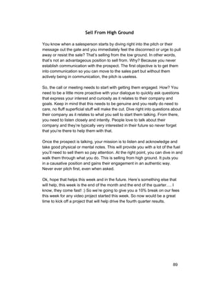 Sell From High Ground 
You know when a salesperson starts by diving right into the pitch or their 
message out the gate and you immediately feel the disconnect or urge to pull 
away or resist the sale? That’s selling from the low ground. In other words, 
that’s not an advantageous position to sell from. Why? Because you never 
establish communication with the prospect. The first objective is to get them 
into communication so you can move to the sales part but without them 
actively being in communication, the pitch is useless. 
So, the call or meeting needs to start with getting them engaged. How? You 
need to be a little more proactive with your dialogue to quickly ask questions 
that express your interest and curiosity as it relates to their company and 
goals. Keep in mind that this needs to be genuine and you really do need to 
care, no fluff superficial stuff will make the cut. Dive right into questions about 
their company as it relates to what you sell to start them talking. From there, 
you need to listen closely and intently. People love to talk about their 
company and they’re typically very interested in their future so never forget 
that you’re there to help them with that. 
Once the prospect is talking, your mission is to listen and acknowledge and 
take good physical or mental notes. This will provide you with a lot of the fuel 
you’ll need to sell them so pay attention. At the right point, you can dive in and 
walk them through what you do. This is selling from high ground. It puts you 
in a causative position and gains their engagement in an authentic way. 
Never ever pitch first, even when asked. 
Ok, hope that helps this week and in the future. Here’s something else that 
will help, this week is the end of the month and the end of the quarter…. I 
know, they come fast! :) So we’re going to give you a 10% break on our fees 
this week for any video project started this week. So now would be a great 
time to kick off a project that will help drive the fourth quarter results. 
89 
 