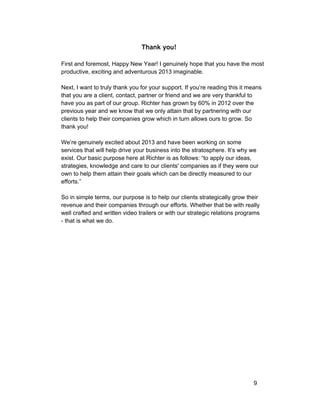 Thank you! 
First and foremost, Happy New Year! I genuinely hope that you have the most 
productive, exciting and adventurous 2013 imaginable. 
Next, I want to truly thank you for your support. If you’re reading this it means 
that you are a client, contact, partner or friend and we are very thankful to 
have you as part of our group. Richter has grown by 60% in 2012 over the 
previous year and we know that we only attain that by partnering with our 
clients to help their companies grow which in turn allows ours to grow. So 
thank you! 
We’re genuinely excited about 2013 and have been working on some 
services that will help drive your business into the stratosphere. It’s why we 
exist. Our basic purpose here at Richter is as follows: “to apply our ideas, 
strategies, knowledge and care to our clients' companies as if they were our 
own to help them attain their goals which can be directly measured to our 
efforts.” 
So in simple terms, our purpose is to help our clients strategically grow their 
revenue and their companies through our efforts. Whether that be with really 
well crafted and written video trailers or with our strategic relations programs 
­that 
is what we do. 
9 
 