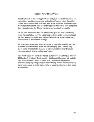 Apple’s New iPhone Video 
Take the launch of the new Apple iPhone and you’ll see that the number one 
method they used to communicate and sell the iPhone is video. Beautifully 
crafted and communicated videos no less. Apple fan or not, you have to give 
them absolute kudos for their use and the power of how they have composed 
their videos to make the iPhone 5 enticing and practically irresistible. 
I’m not even an iPhone user ­I’m 
a Blackberry guy! But even I can barely 
resist the urge to buy one! The video is so aesthetic and it communicates at 
the right wavelength that it reminds me of what can be accomplished using 
online videos as a core sales strategy. 
If a video is done correctly, it can be central to your sales strategy and help 
push new business to new levels. As the old saying goes, “cash is king” …. 
but in reality it needs to be changed to “communication is king” because 
communication is what actually drives “cash”. 
How much would you say that iPhone 5 launch video is worth? $20 million? 
$200 million? $1 billion? Think about it ­that 
beautiful live video will probably 
help produce over $1 billion for them. Now I realize this is Apple ­an 
enormous company with giant resources but keep in mind that any company 
can create a video of similar caliber to have a strong outcome on their sales 
and revenue. 
90 
 