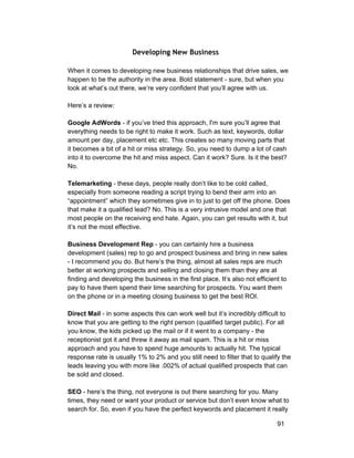 Developing New Business 
When it comes to developing new business relationships that drive sales, we 
happen to be the authority in the area. Bold statement ­sure, 
but when you 
look at what’s out there, we’re very confident that you’ll agree with us. 
Here’s a review: 
Google AdWords ­if 
you’ve tried this approach, I'm sure you’ll agree that 
everything needs to be right to make it work. Such as text, keywords, dollar 
amount per day, placement etc etc. This creates so many moving parts that 
it becomes a bit of a hit or miss strategy. So, you need to dump a lot of cash 
into it to overcome the hit and miss aspect. Can it work? Sure. Is it the best? 
No. 
Telemarketing ­these 
days, people really don’t like to be cold called, 
especially from someone reading a script trying to bend their arm into an 
“appointment” which they sometimes give in to just to get off the phone. Does 
that make it a qualified lead? No. This is a very intrusive model and one that 
most people on the receiving end hate. Again, you can get results with it, but 
it’s not the most effective. 
Business Development Rep ­you 
can certainly hire a business 
development (sales) rep to go and prospect business and bring in new sales 
­I 
recommend you do. But here’s the thing, almost all sales reps are much 
better at working prospects and selling and closing them than they are at 
finding and developing the business in the first place. It’s also not efficient to 
pay to have them spend their time searching for prospects. You want them 
on the phone or in a meeting closing business to get the best ROI. 
Direct Mail ­in 
some aspects this can work well but it’s incredibly difficult to 
know that you are getting to the right person (qualified target public). For all 
you know, the kids picked up the mail or if it went to a company ­the 
receptionist got it and threw it away as mail spam. This is a hit or miss 
approach and you have to spend huge amounts to actually hit. The typical 
response rate is usually 1% to 2% and you still need to filter that to qualify the 
leads leaving you with more like .002% of actual qualified prospects that can 
be sold and closed. 
SEO ­here’s 
the thing, not everyone is out there searching for you. Many 
times, they need or want your product or service but don’t even know what to 
search for. So, even if you have the perfect keywords and placement it really 
91 
 