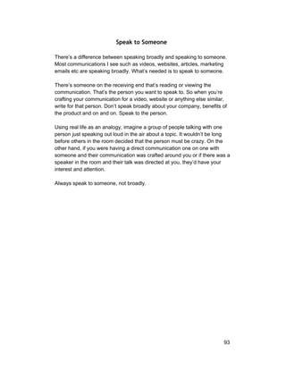Speak to Someone 
There’s a difference between speaking broadly and speaking to someone. 
Most communications I see such as videos, websites, articles, marketing 
emails etc are speaking broadly. What’s needed is to speak to someone. 
There’s someone on the receiving end that’s reading or viewing the 
communication. That’s the person you want to speak to. So when you’re 
crafting your communication for a video, website or anything else similar, 
write for that person. Don’t speak broadly about your company, benefits of 
the product and on and on. Speak to the person. 
Using real life as an analogy, imagine a group of people talking with one 
person just speaking out loud in the air about a topic. It wouldn’t be long 
before others in the room decided that the person must be crazy. On the 
other hand, if you were having a direct communication one on one with 
someone and their communication was crafted around you or if there was a 
speaker in the room and their talk was directed at you, they’d have your 
interest and attention. 
Always speak to someone, not broadly. 
93 
 