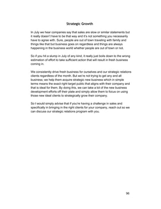 Strategic Growth 
In July we hear companies say that sales are slow or similar statements but 
it really doesn’t have to be that way and it’s not something you necessarily 
have to agree with. Sure, people are out of town traveling with family and 
things like that but business goes on regardless and things are always 
happening in the business world whether people are out of town or not. 
So if you hit a slump in July of any kind, it really just boils down to the wrong 
estimation of effort to take sufficient action that will result in fresh business 
coming in. 
We consistently drive fresh business for ourselves and our strategic relations 
clients regardless of the month. But we’re not trying to get any and all 
business; we help them acquire strategic new business which in simple 
terms means the exact right target public that aligns with their company and 
that is ideal for them. By doing this, we can take a lot of the new business 
development efforts off their plate and simply allow them to focus on using 
those new ideal clients to strategically grow their company. 
So I would simply advise that if you’re having a challenge in sales and 
specifically in bringing in the right clients for your company, reach out so we 
can discuss our strategic relations program with you. 
96 
 