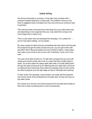 Subtle Selling 
We all know that sales is a process. It may take many contacts with a 
prospect hopefully leading to a closed sale. The problem is that you may 
have to doggedly chase a prospect over and over and set up numerous calls 
to get there. 
This natural process consumes time and energy from your sales teams day 
and depending on how organized they are, may extend the runway to be 
much longer than it needs to be. 
This is a key reason why we developed the campaign. It’s a subtle and …. 
sort of ninja sales strategy. Let me explain… 
By using a series of videos that are coordinated with each other and that walk 
the prospect through the sales process bit by bit, you can get to them with 
less effort. Why? Because people are more inclined to watch a video rather 
than reply to your email or pick up your call. Frustrating, I know, but it’s the 
truth. 
You may not be able to book 5 or 10 calls with a prospect but you can craft 
simple and concise emails with a link to a video that they’re highly likely to 
watch. So as they watch the videos week after week, it’s subtly selling them 
through the sales process bit by bit. Meaning that your sales team can focus 
on selling the key cycles they have while the campaign does it’s job to bring 
the other prospects up to the right stage so they’re interested and reaching. 
In other words, the campaign, used correctly, can subtly sell the prospects 
and remove some of the workload from the sales team so they can focus on 
key sales cycles. 
Our mission is to remove a lot of the busywork from the sales teams plate so 
their time is freed up allowing them to use it productively. 
97 
 
