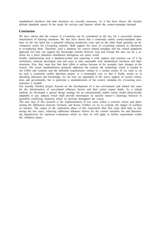 standardized interfaces and data structures are crucially necessary. As it has been shown, the recently 
defined standards cannot fit the needs for services and features which the context-metadata demand. 
Conclusion 
We have shown that the context of e-Learning can be considered as the key for a successful interna-tionalization 
of learning situations. We also have shown that a commonly usable context-metadata data-base 
on the one hand has a potential reducing production costs and on the other hand speeding up de-velopment 
cycles for e-Learning contents. Both support the reuse of e-Learning contents as alternative 
to re-authoring them. Therefore, such a database for context related metadata and the related adaptation 
approach not only can support the knowledge transfer between Asia and Europe but also can be a so-lution 
for a fairer education distribution throughout our entire world. 
Finally, implementing such a database-system and expecting a wide support and common use of it by 
institutions, software developers and end users is only reasonable with standardized interfaces and data-structures. 
Else, they must fear that their effort is useless because of for example, later changes in the 
system. The recent standardization primarily addresses the content, the technology which is needed to 
run LMSs and contents and the definable requirements, related to a certain course. If we want to set 
up such a commonly usable data-base project in a meaningful way so that it finally assists us in 
spreading education and knowledge, we not only are dependent of the active support of various institu-tions 
and governments, but in particular a standardization of the context metadata for e-Learning envi-ronments 
is needed. 
Our recently finished project focused on the development of a test environment and related test cases 
for the determination of user-related influence factors and their actual impact depth. As a related 
method, we developed a special design strategy for an internationally usable course model (theoretically 
adaptable to any subject) which shall provide information on specific learner’s (learning) behavior in 
(possible) conflicting situations which we provoke throughout the course. 
The next step of this research is the implementation of test cases within a concrete course and deter-mining 
the differences between Germany and Korea. Further, we try to evaluate the impact of conflicts 
on learners. The output of the exploration phase of this experiment (this first step) shall help us bal-ancing 
the test cases, collecting additional influence factors for the context metadata list and determin-ing 
hypothesizes for statistical evaluations which we later on will apply to further experiments within 
the validation phase. 
 