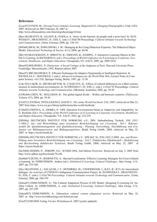 References 
[Lync07] LYNCH, M.: Driving Forces behind e-Learning, Megatrend #1, Changing Demographics; Utah, USA; 
2007; Retrieved on 2007 February 26, 2007 at 
http://www.allenacademy.com/elearning/about/page10.htm 
[Bea+06] BEATTY, K.; ELLIOT, R.; FAIOLA, A.: News on the Internet: do people seek a news bias? In: SUD-WEEKS 
F., HRACHOVEC, H.; ESS, C. (eds.): CATaC'06 Proceedings: Cultural Attitudes towards Technology 
and Communication. (Tartu, Estonia); 2006, pp. 130-141 
[BiPa06] BICK, M.; PAWLOWSKI, J. M.: Managing & Re-Using Didactical Expertise: The Didactical Object 
Model. Educational Technology & Society, 8 (1); 2006, pp. 84-96 
[Ble+05] BLECKMANN, P.; SPROTTE, R.; EßMANN, B., HAMPEL, T: Interactive Learning Objects in Mo-bile 
E-Learning. In RICHARDS G. (ed.): Proceedings of World Conference on E-Learning in Corporate, Gov-ernment, 
Healthcare, and Higher Education. Chesapeake, VA: AACE; 2005, pp. 2809-2816 
[Bour92] BOURDIEU, P.: Distinction: A Social Critique of the Judgment of Taste. Harvard University Press, 
Cambridge, Massachusetts; 1992, Reprint edition 2007 
[Brus97] BRUSILOWSKY, P.: Efficient Techniques for Adaptive Hypermedia in Intelligent Hypertext. In 
NICHOLAS, C.; MAYFIELD, J. (eds.): Advanced techniques for the World Wide Web, Lecture Notes in Com-puter 
Science. vol.1326, Springer-Verlag, Berlin; 1997, pp. 12-30 
[Cak+02] CAKIR, H.; BICHELMEYER, B.; CAGILTAY, K.: Effects of cultural differences on e-Mail commu-nication 
in multicultural environments; In: SUDWEEKS F.; H.; ESS, C. (eds.): CATaC'02 Proceedings: Cultural 
Attitudes towards Technology and Communication. (Montréal, Australia); 2002, pp. 29-50 
[ChWe04] CHEN, W.; WELLMAN, B.: The global digital divide – Within and between countries. IT&Society, 
Volume 1(7); 2004, pp. 39-45 
[CIA07] CENTRAL INTELLIGENCE AGENCY: The online World-Factbook. CIA; 2007, retrieved on Mai 23, 
2007 from https://www.cia.gov/library/publications/the-world-factbook/ 
[CrDe02] CRISTEA, A.; DEBRA, P.: ODL Education Environments based on Adaptivity and Adaptability. In: 
G. Richards (Ed.): Proceedings of the World Conference on E-Learning in Corporate, Government, Healthcare, 
and Higher Education. Chesapeake, VA: AACE; 2002, pp. 232-239 
[DIN04a] DEUTSCHES INSTITUT FÜR NORMUNG e.V., DIN, Stabsabteilung Technik: PAS 1032- 
1:2004-2: Aus- und Weiterbildung unter besonderer Berücksichtigung von e-Learning - Teil 1: Referenz-modell 
für Qualitätsmanagement und Qualitätssicherung - Planung, Entwicklung, Durchführung und Eva-luation 
von Bildungsprozessen und Bildungsangeboten; Beuth Verlag Gmbh; 2004, retrieved on May 22, 
2007 at https://secure.beuth.de/ 
[DIN04b] DEUTSCHES INSTITUT FÜR NORMUNG e.V., DIN Ref. Nr. PAS 1032-2:2004: Aus- und Weiter-bildung 
unter besonderer Berücksichtigung von e-Learning - Teil 2: Didaktisches Objektmodell - Modellierung 
und Beschreibung didaktischer Szenarien; Beuth Verlag Gmbh, 2004; retrieved on May 22, 2007 at 
https://secure.beuth.de/ 
[DoTh04] DODDS, P., THROPP, S.E.: SCORM 2004, 2nd Edition Overview. Retrieved on July 5, 2005 from 
http://www.adlnet.org/downloads/70.cfm 
[DuMa07] DUNN, P.; MARINETTI, A.: Beyond Localization: Effective Learning Strategies for Cross-Cultural 
e-Learning. In: EDMUNDSON, Andrea (ed.): Globalized E-Learning, Cultural Challenges. Idea Group, U.S.; 
2007, pp. 255-266 
[Dys+06] DYSON, L.; SALAZAR, J. F.; HENDRIKS, M.; UNDERWOOD, J.; KAY, R.: ICTs for intercultural 
dialogue: An overview of UNESCO’s Indigenous Communication Project. In: SUDWEEKS F., HRACHOVEC, 
H.; ESS, C. (eds.): CATaC'06 Proceedings: Cultural Attitudes towards Technology and Communication. (Tartu, 
Estonia); 2006, pp. 340-359 
[Edmu07] EDMUNDSON, A.: The Cultural Adaptation Process (CAP) Model: Designing E-Learning for An-other 
Culture. In: EDMUNDSON, A. (ed): Globalized E-Learning, Cultural Challenges. Idea Group, U.S.; 
2007, pp. 267-290 
[EdmuS07] EDMUNDSON, A.: Edmundson cultural content adaptation service. Retrieved on May 10, 
2007 at: http://www.eworldlearning.com/Solutions.asp 
[Fisc07] FISCHER Verlag; Fischer Weltalmanach. 2007 (yearly updated) 
 