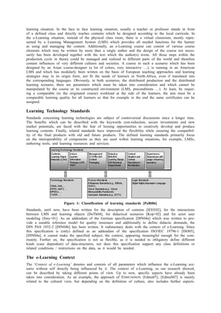 learning situation: In the face to face learning situation, usually a teacher or professor stands in front 
of a defined class and directly teaches contents which he designed according to the local curricula. In 
the e-Learning situation, instead of the physical class room, there is a virtual classroom, mostly repre-sented 
by a Learning Management System (LMS) which provides all needed functions for the learner 
as using and managing the content. Additionally, an e-Learning course can consist of various course 
elements which may be written by more than a single author and the design of the course not neces-sarily 
has been developed together with the text which the author(s) wrote. All those steps within the 
production cycle in theory could be managed and realized in different parts of the world and therefore 
contain influences of very different cultures and societies. A course in such a scenario which has been 
designed by an Asian course-designer (a lot of colors, very interactive …), is running in an American 
LMS and which has modularly been written on the basis of European teaching approaches and learning 
strategies may in its origin form, not fit the needs of learners in North-Africa, even if translated into 
the corresponding languages. Obviously, in both scenarios, the distributed production and the distributed 
learning scenario, there are parameters which must be taken into consideration and which cannot be 
manipulated by the course or its constructed environment (LMS, preconditions …). At least, by requir-ing 
a comparable (to the originated course) workload at the side of the learners, the aim must be a 
comparable learning quality for all learners so that for example in the end the same certificates can be 
assigned. 
Learning Technology Standards 
Standards concerning learning technologies are subject of controversial discussions since a longer time. 
The benefits which can be described with the keywords cost-reduction, secure investments and new 
market potentials, are faced with the fear of loosing opportunities to creatively develop and produce 
learning contents. Finally, related standards have improved the flexibility while ensuring the compatibil-ity 
of the final products with old and future products. The defined learning standards primarily focus 
on the interoperability of components as they are used within learning situations, for example, LMSs, 
authoring tools, and learning resources and services. 
Figure 1: Classification of learning standards [PaBi06] 
Standards, until now, have been written for the description of contents [IEEE02], for the interactions 
between LMS and learning objects [DoTh04], for didactical scenarios [Kop+02] and for actor user 
modeling [Smy+01]. As an addendum of the German specification [DIN04a] which was written to pro-vide 
a useable reference model for quality insurance and additionally to define didactic demands, the 
DIN PAS 1032-2 [DIN04b] has been written. It rudimentary deals with the context of e-Learning. Since 
this specification is (only) defined as an addendum of the specification ISO/IEC 19796-1 [ISO05], 
[DIN04a], it cannot make the specified subject, the context, appearing meaningful enough for the com-munity. 
Further on, the specification is not as flexible, as it is needed to obligatory define different 
kinds (case dependent) of data-structures, nor does this specification support any class definitions or 
related conditions / restrictions on the data, as it would be needed. 
The e-Learning Context 
The ‘Context of e-Learning’ denotes and consists of all parameters which influence the e-Learning sce-nario 
without self directly being influenced by it. The context of e-Learning, as our research showed, 
can be described by taking different points of view. Up to now, specific aspects have already been 
taken into consideration. As an example, the approach of EDMUNDSON [Edmu07], [EdmuS07] is mainly 
related to the cultural view, but depending on the definition of culture, also includes further aspects. 
 