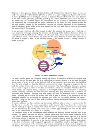 Different to this approach, GUETL, GARCÌA-BARROS and MOEDRITSCHER [Gue+04] focus on the user 
needs. The approach of BRUSILOWSKI [Brus97] is related to Adaptive Hypermedia Systems and CRISTEA 
& DEBRA [CrDe02] focus on intelligent software. In particular because of the lack of a clear definition 
of the term culture ([HoHo05], [HaHa90], [Hend07], a.o.), those approaches which focus on parts of 
the context only, take different aspects into consideration and so it comes to intersections and signifi-cant 
differences. As a consequence, the direct comparison of the results by using related methods has 
not been possible. Further on, the terminology between the different approaches is not consequently 
used (in particular, again, related to the term culture) so that even such aspects which are in common 
also cannot directly be compared. 
In our approach which as side effect intends to clear this situation, the context as a whole (as we 
could determine it through analyzing the literature and deducing further influence factors) is taken into 
consideration and classified into 16 different sets of context-blocks. Each context-block contains a set of 
such influence factors, which directly are related to the subject forming its name. The context-blocks 
are shown in Figure 2. First, in the following Figure 1, the context of the e-Learning situations is 
shown [RiPa07b]. 
Figure 2: The context of e-Learning scenarios 
The shown entities within the e-Learning scenario can directly or indirectly influence the learning situa-tion 
in the one or the other way. We have modeled the e-Learning scenario in a way that the partici-pating 
groups of actors as well as the different kinds of environments, have been taken into considera-tion. 
We have isolated two basically different environments in which e-Learning is taught, on the one 
hand the country /region and on the other hand companies. The basic difference between a company 
and a country / region is related to the kind of restrictions, which are demanded: Related to their cor-porate 
identity and corporate design, companies, as meaningful producers and distributors of e-Learning 
contents, especially concerning the adult education, basically, have very different types of demands and 
restrictions than countries,. Anyways, they must follow the rules and restrictions which a country de-mands 
/ provides. So their needs on the one hand must be seen as inferior to the demands of the cor-responding 
countries but nevertheless as additional ones which not necessarily substitute the country’s 
demands. Further on the type of their needs is different (Design, professional language, a.o.) what re-quires 
other attributes. 
A country additional can have societies and also contain different cultures with own needs, so that this 
also has to be modeled. The same representation model (country) has been chosen for societies and 
cultures: Although a region or society must follow the rules of a country, it can have own rules which 
are not demanded by the country and which have a similar type. Examples for such are the federal 
states in the United States of America or in Germany. 
The considered actors in the environmental model represent the basically different allocated roles in the 
scenario: The learner, who must be seen as a general learner type, has various needs, depending on his 
/ her culture, education and life experience. Designing learning situations which may lead to a success-ful 
learning process, in particular in the field of adult education, requires taking the needs of the cus-tomers 
into consideration. In opposite to the learning situation in school where children independently 
of the kind of attendance and pedagogical approaches are (rightfully) forced to participate within the 
education system because of the applicable law, learners participating in adult education programs are 
not. Finally, the learning success and willingness for participation may rise if the learners are satisfied. 
 