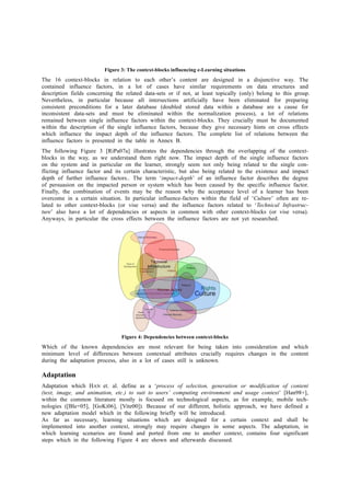 Figure 3: The context-blocks influencing e-Learning situations 
The 16 context-blocks in relation to each other’s content are designed in a disjunctive way. The 
contained influence factors, in a lot of cases have similar requirements on data structures and 
description fields concerning the related data-sets or if not, at least topically (only) belong to this group. 
Nevertheless, in particular because all intersections artificially have been eliminated for preparing 
consistent preconditions for a later database (doubled stored data within a database are a cause for 
inconsistent data-sets and must be eliminated within the normalization process), a lot of relations 
remained between single influence factors within the context-blocks. They crucially must be documented 
within the description of the single influence factors, because they give necessary hints on cross effects 
which influence the impact depth of the influence factors. The complete list of relations between the 
influence factors is presented in the table in Annex B. 
The following Figure 3 [RiPa07a] illustrates the dependencies through the overlapping of the context-blocks 
in the way, as we understand them right now. The impact depth of the single influence factors 
on the system and in particular on the learner, strongly seem not only being related to the single con-flicting 
influence factor and its certain characteristic, but also being related to the existence and impact 
depth of further influence factors.. The term ‘impact-depth’ of an influence factor describes the degree 
of persuasion on the impacted person or system which has been caused by the specific influence factor. 
Finally, the combination of events may be the reason why the acceptance level of a learner has been 
overcome in a certain situation. In particular influence-factors within the field of ‘Culture’ often are re-lated 
to other context-blocks (or vise versa) and the influence factors related to ‘Technical Infrastruc-ture’ 
also have a lot of dependencies or aspects in common with other context-blocks (or vise versa). 
Anyways, in particular the cross effects between the influence factors are not yet researched. 
Figure 4: Dependencies between context-blocks 
Which of the known dependencies are most relevant for being taken into consideration and which 
minimum level of differences between contextual attributes crucially requires changes in the content 
during the adaptation process, also in a lot of cases still is unknown. 
Adaptation 
Adaptation which HAN et. al. define as a ‘process of selection, generation or modification of content 
(text, image, and animation, etc.) to suit to users’ computing environment and usage context’ [Han98+], 
within the common literature mostly is focused on technological aspects, as for example, mobile tech-nologies 
([Ble+05], [GoKi06], [Vite00]). Because of our different, holistic approach, we have defined a 
new adaptation model which in the following briefly will be introduced. 
As far as necessary, learning situations which are designed for a certain context and shall be 
implemented into another context, strongly may require changes in some aspects. The adaptation, in 
which learning scenarios are found and ported from one to another context, contains four significant 
steps which in the following Figure 4 are shown and afterwards discussed. 
 