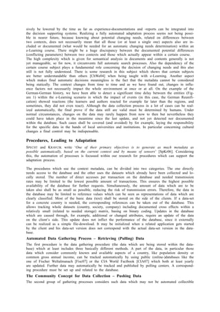 sively be lowered by the time as far as experience-documentations and -reports can be integrated into 
the decision supporting systems. Realizing a fully automated adaptation process seems not being possi-ble 
in nearer future, because knowing about potential changing needs, related on differences between 
two contexts, does not necessarily mean that all those (or at least a single one) aspects also are in-cluded 
or documented (what would be needed for an automatic changing needs determination) within an 
e-Learning course. There might be a huge discrepancy between the documented potential differences 
(conflicting parameters) between two contexts and those which actually appear within a certain course. 
The high complexity which is given for semantical analysis in documents and contents generally is not 
yet manageable, so for now, it circumvents full automatic search processes. Also the dependency of the 
certain course subject plays a fundamental role concerning the decision of changing needs and this also 
still is not fully understood. There is some research in this subject which shows that certain subjects 
are better understandable than others [ChWe04] when being taught with e-Learning. Another aspect 
which makes final automatic decisions meaningless is the fact that the metadata cannot be considered 
being statically. The context changes from time to time and as we have found out, changes in influ-ence 
factors not necessarily impact the whole environment at once or at all. On the example of the 
German-German history, we have been able to detect a significant time delay between the entities (Fig-ure 
1) within the e-Learning scenario in which the impact of events (in this case, the German Reunifi-cation) 
showed reactions (the learners and authors reacted for example far later than the regions, and 
sometimes, they did not even react). Although the data collection process in a lot of cases can be real-ized 
automatically, the final prove if the data still are valid must be determined by humans. Under 
normal circumstances, changes on the data may rarely happen from now to then but nevertheless they 
could have taken place in the meantime since the last update, and not yet detected nor documented 
within the database. Such cases shall be covered (and avoided) by for example, laying the responsibility 
for the specific data in the hands of local universities and institutions. In particular concerning cultural 
changes a final control may be indispensable. 
Procedures, Leading to Adaptation 
SPECHT and KRAVCIK write ‘One of their primary objectives is to generate as much metadata as 
possible automatically, based on the current context and by means of sensors’ [SpKr06]. Considering 
this, the automation of processes is focussed within our research for procedures which can support the 
adaptation process. 
The procedures which use the context metadata, can be divided into two categories. The one directly 
needs access to the database and the other uses the datasets which already have been collected and lo-cally 
stored. The number of direct accesses per transaction on the database and needed transmission 
rates may be limited to the lowest possible amount of transactions. This ensures the highest possible 
availability of the database for further requests. Simultaneously, the amount of data which are to be 
taken also shall be as small as possible, reducing the risk of transmission errors. Therefore, the data in 
the database may be limited to reference values which can be seen as representations of data which are 
clearly classified. Most of the basic data (text) shall be stored on the side of the clients. If a data-set 
for a concrete country is needed, the corresponding references can be taken out of the database. This 
allows tracking whole datasets (country, society, company) including documented cross effects within a 
relatively small (related to needed storage) matrix, basing on binary coding. Updates in the database 
which are caused through, for example, additional or changed attributes, require an update of the data 
on the client’s side. This update does not inflict the performance of the database, since it externally 
can be realized as a simple file-download. It may be initialized when a related application gets started 
by the client and his data-set version does not correspond with the actual data-set version in the data-base. 
Automated Data Gathering Process – Retrieving (Pulling) Data 
The first procedure is the data gathering procedure (the data which are being stored within the data-base) 
which at least includes three basically different methods. A part of the data, in particular those 
data which consider commonly known and available aspects of a country, like population density or 
common gross annual income, can be tracked automatically by using public (online-)databases like the 
one of Fischer Weltalmanach [Fisc07] or the CIA World Factbook [CIA07] which both at least yearly 
are updated. Further data may automatically be tracked and published by polling centers. A correspond-ing 
procedure must be set up and related to the database. 
The Community Concept for Data Collection – Pushing Data 
The second group of gathering processes considers such data which may not be automated collectible 
 