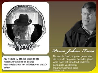 De zachte dood, nog niet gestorven;
RICHTERS (Cornelis Theodoor)            die over de berg naar beneden gleed:
muzikant/dichter en oranje              werd door het witte leed bedolven:
verzamelaar uit het midden van de 20e   geen plots verdwijnen,
eeuw.                                   maar onnoemelijk leed.
                                        17 februari 2012
 