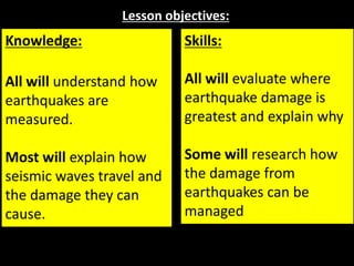 Lesson objectives:
Knowledge:
All will understand how
earthquakes are
measured.
Most will explain how
seismic waves travel and
the damage they can
cause.
Skills:
All will evaluate where
earthquake damage is
greatest and explain why
Some will research how
the damage from
earthquakes can be
managed
 