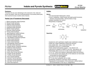9/1/04
Richter                                   Indole and Pyrrole Synthesis: "                                                                   "          Group Meeting

Disclaimer:                                                                              Indole:
This lecture will only cover methodology for the construction of the indole and
pyrrole ring systems, rather than functionalionalization of pre-existing heterocycles,   Nature:
which would be the topic of another series of lectures.                                    – The most abundant heterocycle in nature
                                                                                           – Found in tryptophan, indole-3-acetic acid (plant growth hormone),
Partial List of Transforms Discussed:                                                          serotonin (neurotransmitter), natural products, drugs
                                                                                           – Isolated industrially from coal tar
1. Batcho-Leimgruber Indole Synthesis                                                      – Biosynthesis of tryptophan
2. Reissert Indole Synthesis
                                                                                                                             CO2H
3. Hegedus Indole Synthesis                                                                             15                                 3                serine
4. Fukuyama Indole Synthesis                                                             glucose
                                                                                                      Steps                  NH2        Steps           N
5. Sugasawa Indole Synthesis                                                                                                                            H
6. Bischler Indole Synthesis                                                                                        anthranilate
7. Gassman Indole Synthesis                                                                                                                                   tryptophan
8. Fischer Indole Synthesis
9. Japp-Klingemann Indole Synthesis                                                      Reactivity:
10. Buchwald Indole Synthesis                                                                                                C–4    C–3
11. Bucherer Carbazole Synthesis                                                                                       C–5
                                                                                                                                          C–2
12. Japp-Maitland Carbazole Synthesis                                                                                  C–6
                                                                                                                                    N
13. Larock Indole Synthesis                                                                                                  C–7    H
14. Bartoli Indole Synthesis
15. Castro Indole Synthesis                                                                  – Isoelectronic with naphthalene (slightly lower stabilization energy)
16. Hemetsberger Indole Synthesis                                                            – Indole has a higher stabilization energy than benzene
17. Mori-Ban Indole Synthesis                                                                – Very weakly basic: pKa of protonated indole: –2.4
18. Graebe-Ullmann Carbazole Synthesis                                                       – Protonation occurs at C–3 preferentially
19. Madelung Indole Synthesis                                                                – Easily oxidized (atmospheric oxygen) – very electron rich
20. Nenitzescu Indole Synthesis                                                              – Less prone to oxidation of EWG's on the ring – less electron rich
21. Piloty Pyrrole Synthesis                                                                 – Electrophilic attack occurs at C–3 (site of most electron density)
22. Barton-Zard Pyrrole Synthesis                                                            – C–3 is 1013 times more reactive to electrophilic attack than benzene
23. Huisgen Pyrrole Synthesis                                                                – C–2 is the second most reactive site on the molecule, but most easily
24. Trofimov Pyrrole Synthesis                                                                   functionalized by directed lithiation
25. Knorr Pyrrole Synthesis                                                                  – pKa of N–H is 16.7 (20.9 DMSO)
26. Hantzsch Pyrrole Synthesis                                                               – N–1 is the most nucleophilic site on indole
27. Paal-Knorr Pyrrole Synthesis                                                             – Nucleophilic substitution at benzylic carbons enhanced
28. Zav'Yalov Pyrrole Synthesis                                                              – Regiospecific functionalization of the carbocycle is difficult without
29. Wolff Rearrangement                                                                          pre-functionalization of the ring (i.e. halogenation)

                                                                                         Sundberg, R.J. Indoles. Academic Press Ltd. San Diego: 1996
 