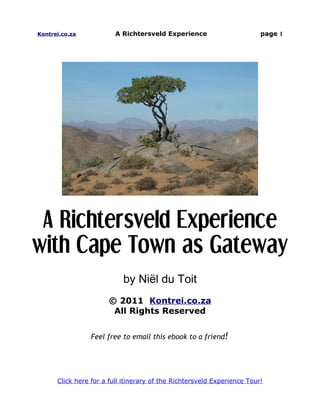 Kontrei.co.za            A Richtersveld Experience                       page 1




 A Richtersveld Experience
with Cape Town as Gateway
                           by Niël du Toit
                       © 2011 Kontrei.co.za
                        All Rights Reserved


                 Feel free to email this ebook to a friend!




      Click here for a full itinerary of the Richtersveld Experience Tour!
 