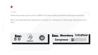 Acolades
Richter has earned a spot on the Inc 5000 list 5X, Silicon Valley Fast 50 4X and Entrepreneur360 2X.
We’ve also been featured in publications including: Inc., Entrepreneur, Bloomberg, Selling Power and
Idea:
richter10point2.com
9
 