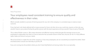 Value Proposition
Your employees need consistent training to ensure quality and
effectiveness in their roles.
What’s actually needed is a process of training anyone for any role in the company in a consistent way to create an exact
outcome. 
If you had each role clearly defined with an exact process for how to do that role so you could train anyone on that role, you
wouldn’t have to worry about finding the perfect person with the exact experience and you wouldn’t have to worry if they left.
This is where Richter comes in. We create interactive and effective training media that gets the message across to your
employees to adequately train them on how to executive the successful actions of that role. And we can do it in many different
styles, tastes and tones to suit your needs.
We've found that no matter the size of the company or how many employees, we can consistently accomplish this better, faster
and below what it would cost internally to pull this off.
If you are running into the problem where you don't have fully fleshed out training media, this is our speciality.
richter10point2.com
2
 