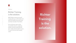Solution
Richter Training
is the solution.
With Richter training, we work
closely with you to formulate and
write the perfect training scripts,
and then we take it from there.
Our production team works
around the clock to create the
perfect training media that fits
your needs and we deliver to you
in record time but with quality
intact.
Richter
Training
is the
solution.
richter10point2.com
3
 