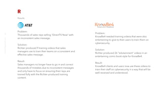 Results
Problem:
Thousands of sales reps selling "DirectTV Now" with
an inconsistent sales message.
Solution:
Richter produced 9 training videos that sales
managers use to train their teams on a consistent and
effective sales message.
Result:
Sales managers no longer have to go in and correct
thousands of mistakes due to inconsistent messages
and only have to focus on ensuring their reps are
trained fully with the Richter-produced training
content.
Problem:
KnowBe4 needed training videos that were also
entertaining to give to their users to train them on
cybersecurity.
Solution:
Richter produced 26 "edutainment" videos in an
entertaining comic-book-style for KnowBe4.
Result:
KnowBe4 clients and users now use these videos to
train their staff on cybersecurity in a way that will be
well-received and understood.
richter10point2.com
8
 