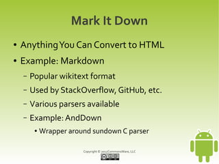 Mark It Down
●   Anything You Can Convert to HTML
●   Example: Markdown
    –   Popular wikitext format
    –   Used by StackOverflow, GitHub, etc.
    –   Various parsers available
    –   Example: AndDown
         ●   Wrapper around sundown C parser

                         Copyright © 2012CommonsWare, LLC
 