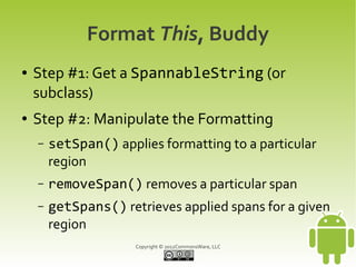 Format This, Buddy
●   Step #1: Get a SpannableString (or
    subclass)
●   Step #2: Manipulate the Formatting
    –   setSpan() applies formatting to a particular
        region
    –   removeSpan() removes a particular span
    –   getSpans() retrieves applied spans for a given
        region
                      Copyright © 2012CommonsWare, LLC
 