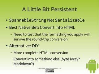 A Little Bit Persistent
●   SpannableString Not Serializable
●   Best Native Bet: Convert into HTML
    –   Need to test that the formatting you apply will
        survive the round-trip conversion
●   Alternative: DIY
    –   More complete HTML conversion
    –   Convert into something else (byte array?
        Markdown?)
                      Copyright © 2012CommonsWare, LLC
 
