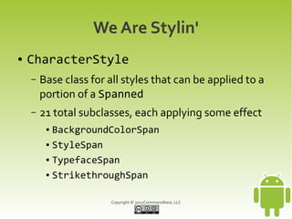 We Are Stylin'
●   CharacterStyle
    –   Base class for all styles that can be applied to a
        portion of a Spanned
    –   21 total subclasses, each applying some effect
         ● BackgroundColorSpan
         ● StyleSpan


         ● TypefaceSpan


         ● StrikethroughSpan




                       Copyright © 2012CommonsWare, LLC
 