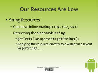 Our Resources Are Low
●   String Resources
    –   Can have inline markup (<b>, <i>, <u>)
    –   Retrieving the SpannedString
         ●   getText() (as opposed to getString())
         ●   Applying the resource directly to a widget in a layout
             via @string/...




                           Copyright © 2012CommonsWare, LLC
 