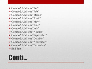  Combo2.AddItem "Jan"
 Combo2.AddItem "Feb"
 Combo2.AddItem "March"
 Combo2.AddItem "April"
 Combo2.AddItem "May"
 Combo2.AddItem "June"
 Combo2.AddItem "july"
 Combo2.AddItem "August"
 Combo2.AddItem "September"
 Combo2.AddItem "October"
 Combo2.AddItem "November"
 Combo2.AddItem "December"
 End Sub


Conti…
 