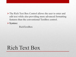  The Rich Text Box Control allows the user to enter and
  edit text while also providing more advanced formatting
  features than the conventional TextBox control.
 Syntax:
            RichTextBox




Rich Text Box
 