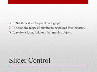  To Set the value of a point on a graph
 To select the range of number to be passed into the array
 To resize a form, field or other graphic object




Slider Control
 