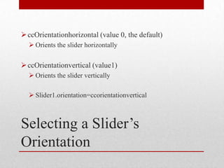  ccOrientationhorizontal (value 0, the default)
   Orients the slider horizontally

 ccOrientationvertical (value1)
   Orients the slider vertically

   Slider1.orientation=ccorientationvertical



Selecting a Slider’s
Orientation
 