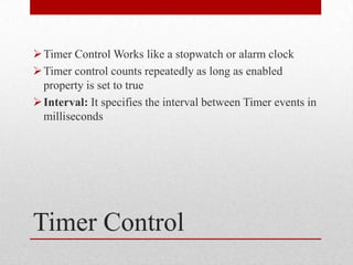  Timer Control Works like a stopwatch or alarm clock
 Timer control counts repeatedly as long as enabled
  property is set to true
 Interval: It specifies the interval between Timer events in
  milliseconds




Timer Control
 