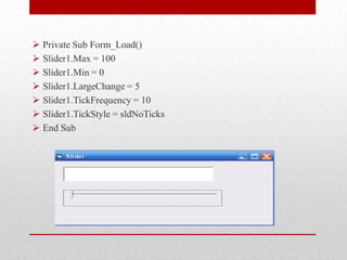  Private Sub Form_Load()
 Slider1.Max = 100
 Slider1.Min = 0
 Slider1.LargeChange = 5
 Slider1.TickFrequency = 10
 Slider1.TickStyle = sldNoTicks
 End Sub
 