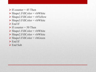 If counter = 45 Then
 Shape1.FillColor = vbWhite
 Shape2.FillColor = vbYellow
 Shape3.FillColor = vbWhite
 End If
 If counter = 50 Then
 Shape1.FillColor = vbWhite
 Shape2.FillColor = vbWhite
 Shape3.FillColor = vbGreen
 End If
 End Sub
 