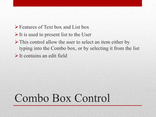  Features of Text box and List box
 It is used to present list to the User
 This control allow the user to select an item either by
  typing into the Combo box, or by selecting it from the list
 It contains an edit field




Combo Box Control
 