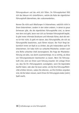 16 | Anforderungen an eine Führungskraft
Führungsvakuum und das wird sich füllen. Im Führungskontext füllt
sich das Vakuum mit ›Unterführern‹, welche die Rolle der eigentlichen
Führungskraft übernehmen, den ›subcomandantes‹.
Kennen Sie nicht auch Abteilungen in Unternehmen, natürlich nicht in
Ihrem Unternehmen, sondern in den vielen anderen, in denen es graue
Eminenzen gibt, die die eigentlichen Führungskräfte sind, zu denen
man dann erst geht, bevor man sich zur formalen Führungskraft begibt.
Es gibt immer informale Strukturen und informale Führer, doch die mei-
ne ich hier nicht. Es geht mir darum, dass Führungskräfte, die sich als
Führungskräfte bezeichnen, auch führen müssen. Der Fisch fängt be-
kanntlich immer am Kopf an zu stinken, das gilt insbesondere auch für
Unternehmen. Ich habe nicht nur schlechte Mitarbeiter, sondern auch
eine Reihe schlechter Chefs kennengelernt. Die Frage der Mitarbeiter-
führung und alles, was damit zusammenhängt, ist zu wichtig, als diese
von Führungsamateuren beantworten zu lassen. Wenn Sie Führungs-
kraft sind, wird von Ihnen auch Führung erwartet. Ich schlage Ihnen
vor, dass Sie Ihr ›Führungspatent‹ zurückgeben, wenn Sie begründete
Zweifel haben, oder aber Sie lesen weiter, wie Sie Ihre Führungseffekti-
vität erhöhen können, sodass Sie erkennen, wo Ihre Schätze vergraben
sind, die Sie heben müssen, damit Ihnen Ihr Führungsjob wieder (mehr)
Spaß macht.
 
