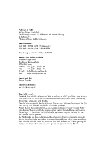 Matthias K. Hettl
Richtig führen ist einfach
Der Führungskompass zur wirksamen Mitarbeiterführung
2. Auflage 2015
© BusinessVillage GmbH, Göttingen
Bestellnummern
ISBN 978-3-86980-189-6 (Druckausgabe)
ISBN 978-3-86980-190-2 (E-Book, PDF)
Direktbezug www.BusinessVillage.de/bl/901
Bezugs- und Verlagsanschrift
BusinessVillage GmbH
Reinhäuser Landstraße 22
37083 Göttingen
Telefon:	 +49 (0)5 51 20 99-1 00
Fax:	 +49 (0)5 51 20 99-1 05
E–Mail:	info@businessvillage.de
Web:	www.businessvillage.de
Layout und Satz
Sabine Kempke
Druck und Bindung
www.booksfactory.de
Copyrightvermerk
Das Werk einschließlich aller seiner Teile ist urheberrechtlich geschützt. Jede Verwer-
tung außerhalb der engen Grenzen des Urheberrechtsgesetzes ist ohne Zustimmung
des Verlages unzulässig und strafbar.
Das gilt insbesondere für Vervielfältigung, Übersetzung, Mikroverfilmung und die Ein-
speicherung und Verarbeitung in elektronischen Systemen.
Alle in diesem Buch enthaltenen Angaben, Ergebnisse usw. wurden von dem Autor
nach bestem Wissen erstellt. Sie erfolgen ohne jegliche Verpflichtung oder Garantie
des Verlages. Er übernimmt deshalb keinerlei Verantwortung und Haftung für etwa
vorhandene Unrichtigkeiten.
Die Wiedergabe von Gebrauchsnamen, Handelsnamen, Warenbezeichnungen usw. in
diesem Werk berechtigt auch ohne besondere Kennzeichnung nicht zu der Annahme,
dass solche Namen im Sinne der Warenzeichen- und Markenschutz-Gesetzgebung als
frei zu betrachten wären und daher von jedermann benutzt werden dürfen.
 