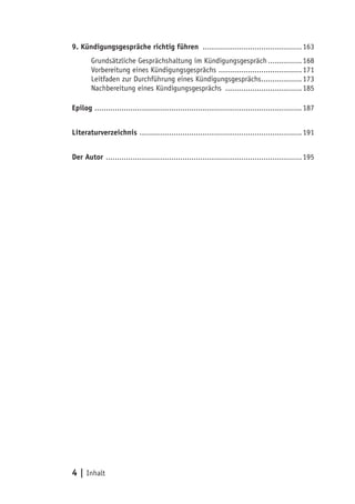 4 | Inhalt
9. Kündigungsgespräche richtig führen .............................................163
Grundsätzliche Gesprächshaltung im Kündigungsgespräch................168
Vorbereitung eines Kündigungsgesprächs ......................................171
Leitfaden zur Durchführung eines Kündigungsgesprächs...................173
Nachbereitung eines Kündigungsgesprächs ...................................185
Epilog .............................................................................................187
Literaturverzeichnis .........................................................................191
Der Autor ........................................................................................195
 