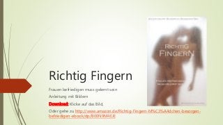 Richtig Fingern 
Frauen befriedigen muss gelernt sein 
Anleitung mit Bildern 
Download: Klicke auf das Bild, 
Oder gehe zu http://www.amazon.de/Richtig-Fingern-M%C3%A4dchen-besorgen-befriedigen- 
ebook/dp/B00N9M4EJE 
 