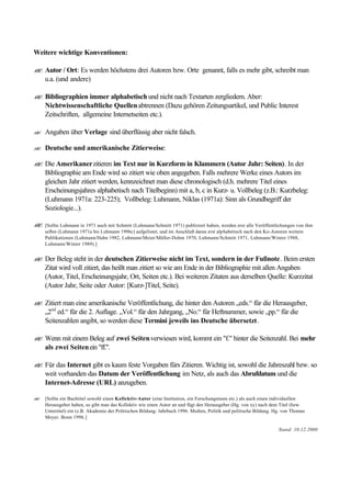 Weitere wichtige Konventionen:
?? Autor / Ort: Es werden höchstens drei Autoren bzw. Orte genannt, falls es mehr gibt, schreibt man
u.a. (und andere)
?? Bibliographien immer alphabetisch und nicht nach Textarten zergliedern. Aber:
Nichtwissenschaftliche Quellenabtrennen (Dazu gehören Zeitungsartikel, und Public Interest
Zeitschriften, allgemeine Internetseiten etc.).
?? Angaben über Verlage sind überflüssig aber nicht falsch.
?? Deutsche und amerikanische Zitierweise:
?? Die Amerikanerzitieren im Text nur in Kurzform in Klammern (Autor Jahr: Seiten). In der
Bibliographie am Ende wird so zitiert wie oben angegeben. Falls mehrere Werke eines Autors im
gleichen Jahr zitiert werden, kennzeichnet man diese chronologisch (d.h. mehrere Titel eines
Erscheinungsjahres alphabetisch nach Titelbeginn) mit a, b, c in Kurz- u. Vollbeleg (z.B.: Kurzbeleg:
(Luhmann 1971a: 223-225); Vollbeleg: Luhmann, Niklas (1971a): Sinn als Grundbegriff der
Soziologie...).
?? [Sollte Luhmann in 1971 auch mit Schmitt (Luhmann/Schmitt 1971) publiziert haben, werden erst alle Veröffentlichungen von ihm
selbst (Luhmann 1971a bis Luhmann 1996c) aufgelistet, und im Anschluß daran erst alphabetisch nach den Ko-Autoren weitere
Publikationen (Luhmann/Hahn 1982, Luhmann/Meier/Müller-Dohm 1970, Luhmann/Schmitt 1971, Luhmann/Winter 1988,
Luhmann/Winter 1989).]
?? Der Beleg steht in der deutschen Zitierweise nicht im Text, sondern in der Fußnote. Beim ersten
Zitat wird voll zitiert, das heißt man zitiert so wie am Ende in der Bibliographie mit allen Angaben
(Autor, Titel, Erscheinungsjahr, Ort, Seiten etc.). Bei weiteren Zitaten aus derselben Quelle: Kurzzitat
(Autor Jahr, Seite oder Autor: [Kurz-]Titel, Seite).
?? Zitiert man eine amerikanische Veröffentlichung, die hinter den Autoren „eds.“ für die Herausgeber,
„2nd
ed.“ für die 2. Auflage. „Vol.“ für den Jahrgang, „No.“ für Heftnummer, sowie „pp.“ für die
Seitenzahlen angibt, so werden diese Termini jeweils ins Deutsche übersetzt.
?? Wenn mit einem Beleg auf zwei Seitenverwiesen wird, kommt ein "f." hinter die Seitenzahl. Bei mehr
als zwei Seitenein "ff.".
?? Für das Internet gibt es kaum feste Vorgaben fürs Zitieren. Wichtig ist, sowohl die Jahreszahl bzw. so
weit vorhanden das Datum der Veröffentlichung im Netz, als auch das Abrufdatum und die
Internet-Adresse (URL) anzugeben.
?? [Sollte ein Buchtitel sowohl einen Kollektiv-Autor (eine Institution, ein Forschungsteam etc.) als auch einen individuellen
Herausgeber haben, so gibt man das Kollektiv wie einen Autor an und fügt den Herausgeber (Hg. von xy) nach dem Titel (bzw.
Untertitel) ein (z.B. Akademie der Politischen Bildung: Jahrbuch 1996. Medien, Politik und politische Bildung. Hg. von Thomas
Meyer. Bonn 1996.]
Stand: 10.12.2000
 