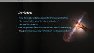 Vertiefen
• Cusy: Technische und organisatorische Datenschutzmaßnahmen
• Wie können Sie Ihre Linux Workstations absichern?
• Workstation-Checkliste
• Wie konﬁguriere ich eine GPG-Smartcard zur SSH-Authentiﬁzierung?
• Slides: de.slideshare.net/cusyio/absichern-von-linuxworkstations
Weiterführende Literatur
 