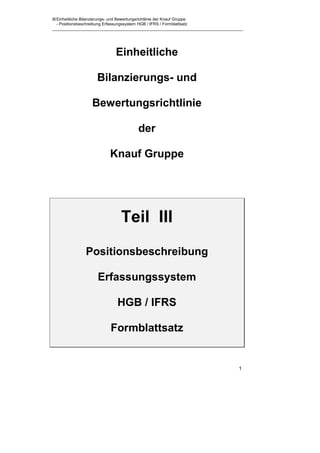 III Einheitliche Bilanzierungs- und Bewertungsrichtlinie der Knauf Gruppe
    - Positionsbeschreibung Erfassungssystem HGB / IFRS / Formblattsatz




                                  Einheitliche

                        Bilanzierungs- und

                     Bewertungsrichtlinie

                                              der

                               Knauf Gruppe




                                     Teil III
                  Positionsbeschreibung

                        Erfassungssystem

                                   HGB / IFRS

                               Formblattsatz


                                                                            1
 