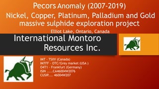 International Montoro
Resources Inc.
Pecors Anomaly (2007-2019)
Nickel, Copper, Platinum, Palladium and Gold
massive sulphide exploration project
Elliot Lake, Ontario, Canada
IMT – TSXV (Canada)
IMTFF – OTC/Grey market (USA )
O4T1 – Frankfurt (Germany)
ISIN .....CA46004W2076
CUSIP.... 46004W207
 