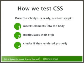 How we test CSS
             Once the <body> is ready, our test script:

                       inserts elements into the body
                1
                       manipulates their style
                2
                       checks if they rendered properly
                3

Rich UI Design: An Access-Oriented Approach
 