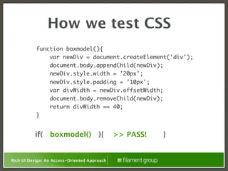 How we test CSS
           function boxmodel(){
               var newDiv = document.createElement('div');
               document.body.appendChild(newDiv);
               newDiv.style.width = '20px';
                 newDiv.style.padding = '10px';
                 var divWidth = newDiv.offsetWidth;
                 document.body.removeChild(newDiv);
                 return divWidth == 40;
           }


          if( boxmodel() ){                   >> PASS!   }


Rich UI Design: An Access-Oriented Approach
 